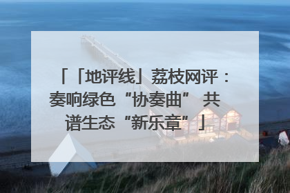 「地评线」荔枝网评：奏响绿色“协奏曲” 共谱生态“新乐章”