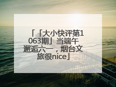 「大小快评第1063期」当端午邂逅六一，烟台文旅很nice