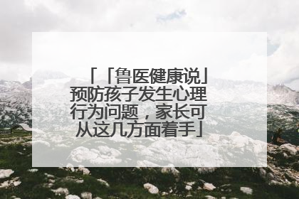 「鲁医健康说」预防孩子发生心理行为问题，家长可从这几方面着手