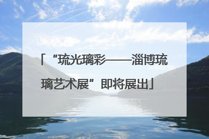 “琉光璃彩——淄博琉璃艺术展”即将展出