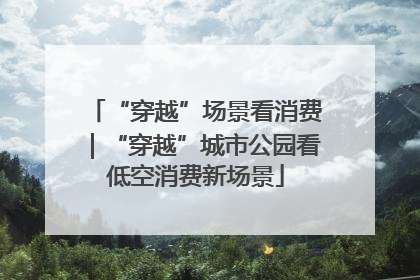 “穿越”场景看消费｜“穿越”城市公园看低空消费新场景