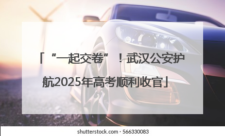 “一起交卷”！武汉公安护航2025年高考顺利收官