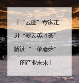 “云菌”专家走进“彩云英才荟”解读“一朵蘑菇”的产业未来