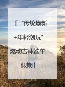 “传统焕新+年轻潮玩”燃动吉林端午假期