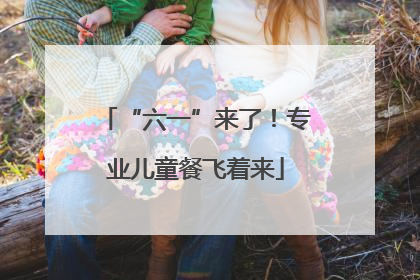 “六一”来了！专业儿童餐飞着来