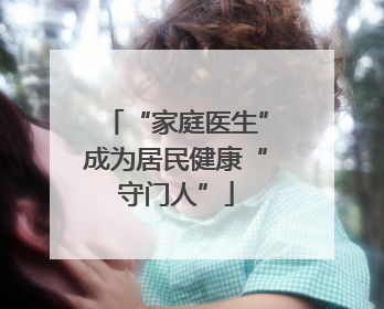 “家庭医生”成为居民健康“守门人”