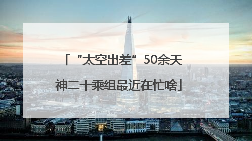 “太空出差”50余天 神二十乘组最近在忙啥