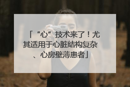 “心”技术来了！尤其适用于心脏结构复杂、心房壁薄患者