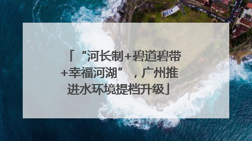 “河长制+碧道碧带+幸福河湖”，广州推进水环境提档升级