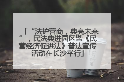 “法护营商，典亮未来”，民法典进园区暨《民营经济促进法》普法宣传活动在长沙举行