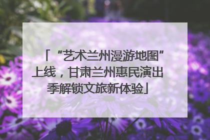 “艺术兰州漫游地图”上线，甘肃兰州惠民演出季解锁文旅新体验