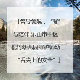 督导领航，“餐”与陪伴 乐山市中区棉竹幼儿园守护师幼“舌尖上的安全”
