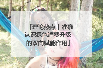 理论热点丨准确认识绿色消费升级的双向赋能作用