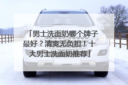 男士洗面奶哪个牌子最好？清爽无负担！十大男士洗面奶推荐