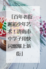 百年老街邂逅少年艺术！济南市中学子用快闪燃爆上新街