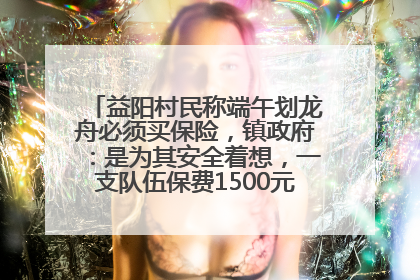 益阳村民称端午划龙舟必须买保险，镇政府：是为其安全着想，一支队伍保费1500元到2500元