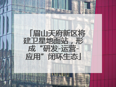 眉山天府新区将建卫星地面站，形成“研发-运营-应用”闭环生态