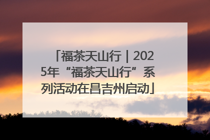 福茶天山行｜2025年“福茶天山行”系列活动在昌吉州启动