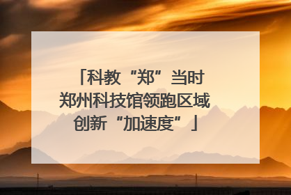 科教“郑”当时 郑州科技馆领跑区域创新“加速度”