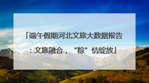 端午假期河北文旅大数据报告：文旅融合，“粽”情绽放
