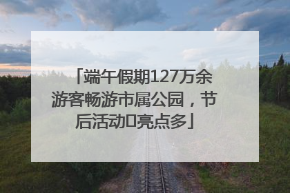 端午假期127万余游客畅游市属公园，节后活动﻿亮点多