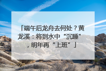 端午后龙舟去何处？黄龙溪：将到水中“沉睡”，明年再“上班”