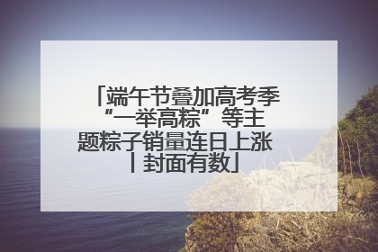 端午节叠加高考季 “一举高粽”等主题粽子销量连日上涨丨封面有数