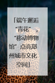 端午邂逅“青花”，“移动博物馆”点亮郑州城市文化空间