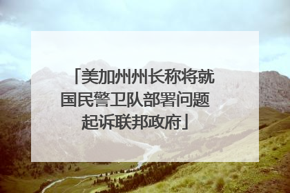 美加州州长称将就国民警卫队部署问题起诉联邦政府