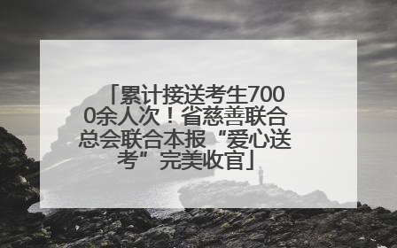 累计接送考生7000余人次！省慈善联合总会联合本报“爱心送考”完美收官