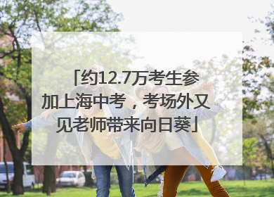 约12.7万考生参加上海中考，考场外又见老师带来向日葵