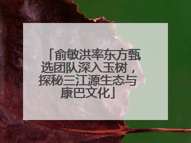 俞敏洪率东方甄选团队深入玉树，探秘三江源生态与康巴文化
