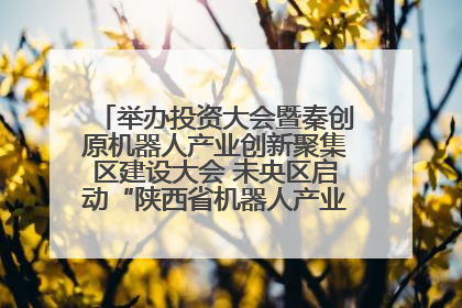 举办投资大会暨秦创原机器人产业创新聚集区建设大会 未央区启动“陕西省机器人产业聚集区”建设