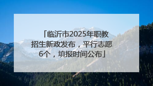 临沂市2025年职教招生新政发布，平行志愿6个，填报时间公布