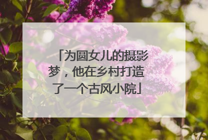为圆女儿的摄影梦,他在乡村打造了一个古风小院