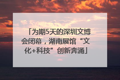 为期5天的深圳文博会闭幕，湖南展馆“文化+科技”创新奔涌