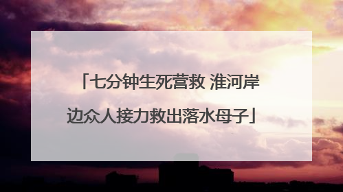 七分钟生死营救 淮河岸边众人接力救出落水母子