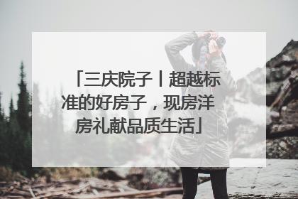 三庆院子丨超越标准的好房子，现房洋房礼献品质生活