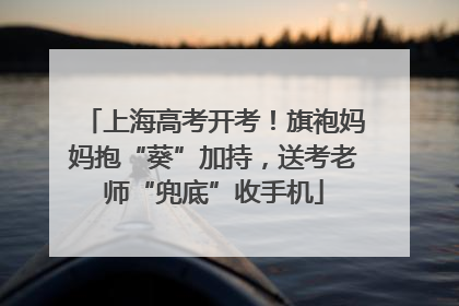上海高考开考！旗袍妈妈抱“葵”加持，送考老师“兜底”收手机