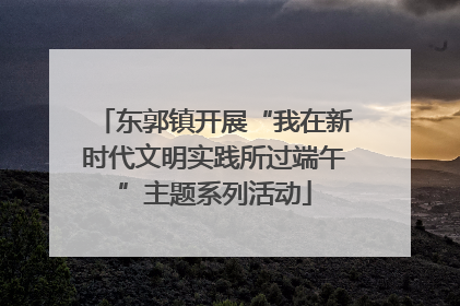 东郭镇开展“我在新时代文明实践所过端午”主题系列活动