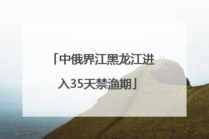 中俄界江黑龙江进入35天禁渔期