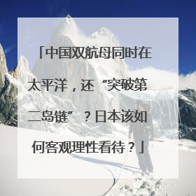中国双航母同时在太平洋，还“突破第二岛链”？日本该如何客观理性看待？