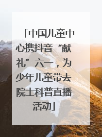 中国儿童中心携抖音“献礼”六一，为少年儿童带去院士科普直播活动