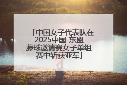 中国女子代表队在2025中国-东盟藤球邀请赛女子单组赛中斩获亚军