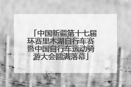 中国新疆第十七届环赛里木湖自行车赛暨中国自行车运动骑游大会圆满落幕