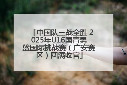 中国队三战全胜 2025年U16国青男篮国际挑战赛（广安赛区）圆满收官