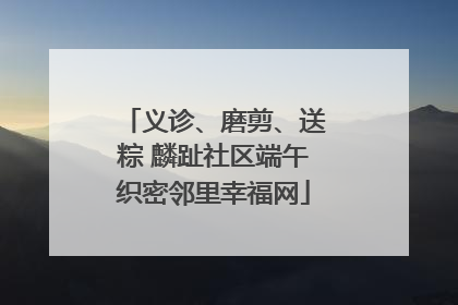 义诊、磨剪、送粽 麟趾社区端午织密邻里幸福网