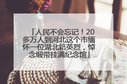 人民不会忘记！20多万人到河北这个市缅怀一位湖北籍英烈，悼念缎带挂满纪念馆