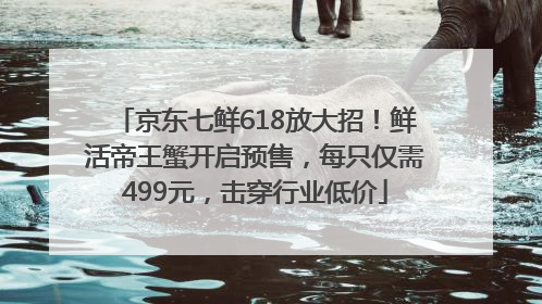 京东七鲜618放大招！鲜活帝王蟹开启预售，每只仅需499元，击穿行业低价
