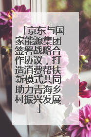 京东与国家能源集团签署战略合作协议，打造消费帮扶新模式共同助力青海乡村振兴发展